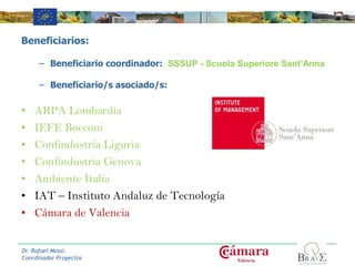 Beneficiarios:
– Beneficiario coordinador: SSSUP - Scuola Superiore Sant’Anna
– Beneficiario/s asociado/s:
• ARPA Lombardia
• IEFE Bocconi
• Confindustria Liguria
• Confindustria Genova
• Ambiente Italia
• IAT – Instituto Andaluz de Tecnología
• Cámara de Valencia
Logo de la
entidad
Logo del
proyecto
Dr. Rafael Mossi.
Coordinador Proyectos
 