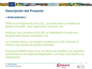 Descripción del Proyecto
Antecedentes :
EMAS es un Reglamento de la U.E., que trata sobre un modelo de
gestión ambiental para organismos, empresas, etc.
Desde su inico, primeros de los 90, su implantación ha sido muy
desigual entre paises, actividades, etc.
La Comisión anima a los estados miembros de la UE a difundir al
máximo este sistema de gestión ambiental.
El proyecto BRAVE surge como un intento de simplificar los requisitos
ambientales de las empresas Registradas y así hacer más atractiva su
implantación.
Dr. Rafael Mossi.
Coordinador Proyectos
 