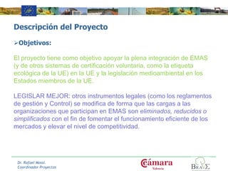 Descripción del Proyecto
Objetivos:
El proyecto tiene como objetivo apoyar la plena integración de EMAS
(y de otros sistemas de certificación voluntaria, como la etiqueta
ecológica de la UE) en la UE y la legislación medioambiental en los
Estados miembros de la UE.
LEGISLAR MEJOR: otros instrumentos legales (como los reglamentos
de gestión y Control) se modifica de forma que las cargas a las
organizaciones que participan en EMAS son eliminados, reducidos o
simplificados con el fin de fomentar el funcionamiento eficiente de los
mercados y elevar el nivel de competitividad.
Dr. Rafael Mossi.
Coordinador Proyectos
 