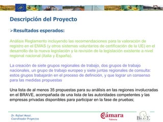 Descripción del Proyecto
Resultados esperados:
Análisis Reglamento incluyendo las recomendaciones para la valoración de
registro en el EMAS (y otros sistemas voluntarios de certificación de la UE) en el
desarrollo de la nueva legislación y la revisión de la legislación existente a nivel
regional nacional (Italia y España).
La creación de siete grupos regionales de trabajo, dos grupos de trabajo
nacionales, un grupo de trabajo europeo y siete juntas regionales de consulta:
estos grupos trabajarán en el proceso de definición, y que lograr un consenso
para las medidas propuestas
Una lista de al menos 35 propuestas para su análisis en las regiones involucradas
en el BRAVE, acompañada de una lista de las autoridades competentes y las
empresas privadas disponibles para participar en la fase de pruebas;
Dr. Rafael Mossi.
Coordinador Proyectos
 