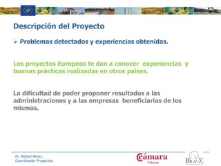 Descripción del Proyecto
 Problemas detectados y experiencias obtenidas.
Los proyectos Europeos te dan a conocer experiencias y
buenas prácticas realizadas en otros paises.
La dificultad de poder proponer resultados a las
administraciones y a las empresas beneficiarias de los
mismos.
Dr. Rafael Mossi.
Coordinador Proyectos
 