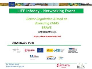 LIFE10ENV/IT/000423
http://www.braveproject.eu/
Dr. Rafael Mossi.
Coordinador Proyectos
Better Regulation Aimed at
Valorizing EMAS
BRAVE
LIFE Infoday - Networking Event
ORGANIZADO POR:
 