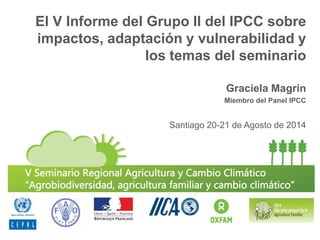 El V Informe del Grupo II del IPCC sobre impactos, adaptación y vulnerabilidad y los temas del seminario 
Graciela Magrin 
Miembro del Panel IPCC 
Santiago 20-21 de Agosto de 2014  