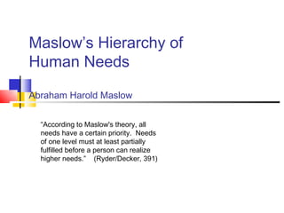 Maslow’s Hierarchy of
Human Needs

Abraham Harold Maslow


  “According to Maslow's theory, all
  needs have a certain priority. Needs
  of one level must at least partially
  fulfilled before a person can realize
  higher needs.” (Ryder/Decker, 391)
 