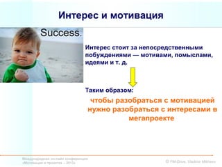 Интерес и мотивация


                               Интерес стоит за непосредственными
                               побуждениями — мотивами, помыслами,
                               идеями и т. д.



                               Таким образом:
                                 чтобы разобраться с мотивацией
                                нужно разобраться с интересами в
                                          мегапроекте




Международная он-лайн конференция
«Мотивация в проектах – 2013»                        © PM-Drive, Vladimir Mikheev
 