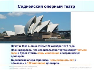 Сиднейский оперный театр




 Начат в 1959 г., был открыт 20 октября 1973 года.
 Планировалось, что строительство театра займет четыре
 года и будет стоить семь миллионов австралийских
 долларов.
 Сиднейская опера строилась четырнадцать лет и
 обошлась в 102 миллиона долларов.
Международная он-лайн конференция
«Мотивация в проектах – 2013»             © PM-Drive, Vladimir Mikheev
 