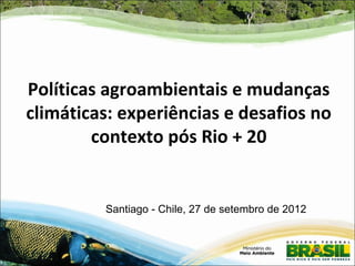 Políticas agroambientais e mudanças
climáticas: experiências e desafios no
        contexto pós Rio + 20


         Santiago - Chile, 27 de setembro de 2012
 