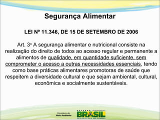 Segurança Alimentar
LEI Nº 11.346, DE 15 DE SETEMBRO DE 2006
Art. 3o
A segurança alimentar e nutricional consiste na
realização do direito de todos ao acesso regular e permanente a
alimentos de qualidade, em quantidade suficiente, sem
comprometer o acesso a outras necessidades essenciais, tendo
como base práticas alimentares promotoras de saúde que
respeitem a diversidade cultural e que sejam ambiental, cultural,
econômica e socialmente sustentáveis.
 