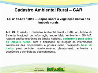 Cadastro Ambiental Rural – CAR
Lei nº 12.651 / 2012 – Dispõe sobre a vegetação nativa nos
imóveis rurais
Art. 29. É criado o Cadastro Ambiental Rural - CAR, no âmbito do
Sistema Nacional de Informação sobre Meio Ambiente - SINIMA,
registro público eletrônico de âmbito nacional, obrigatório para todos
os imóveis rurais, com a finalidade de integrar as informações
ambientais das propriedades e posses rurais, compondo base de
dados para controle, monitoramento, planejamento ambiental e
econômico e combate ao desmatamento.
 
