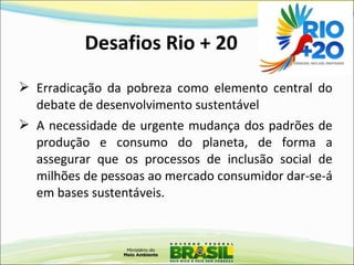 Desafios Rio + 20
 Erradicação da pobreza como elemento central do
debate de desenvolvimento sustentável
 A necessidade de urgente mudança dos padrões de
produção e consumo do planeta, de forma a
assegurar que os processos de inclusão social de
milhões de pessoas ao mercado consumidor dar-se-á
em bases sustentáveis.
 