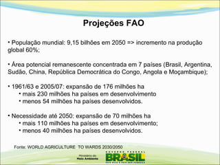 Projeções FAO
Fonte: WORLD AGRICULTURE TO WARDS 2030/2050
• População mundial: 9,15 bilhões em 2050 => incremento na produção
global 60%;
• Área potencial remanescente concentrada em 7 países (Brasil, Argentina,
Sudão, China, República Democrática do Congo, Angola e Moçambique);
• 1961/63 e 2005/07: expansão de 176 milhões ha
• mais 230 milhões ha países em desenvolvimento
• menos 54 milhões ha países desenvolvidos.
• Necessidade até 2050: expansão de 70 milhões ha
• mais 110 milhões ha países em desenvolvimento;
• menos 40 milhões ha países desenvolvidos.
 