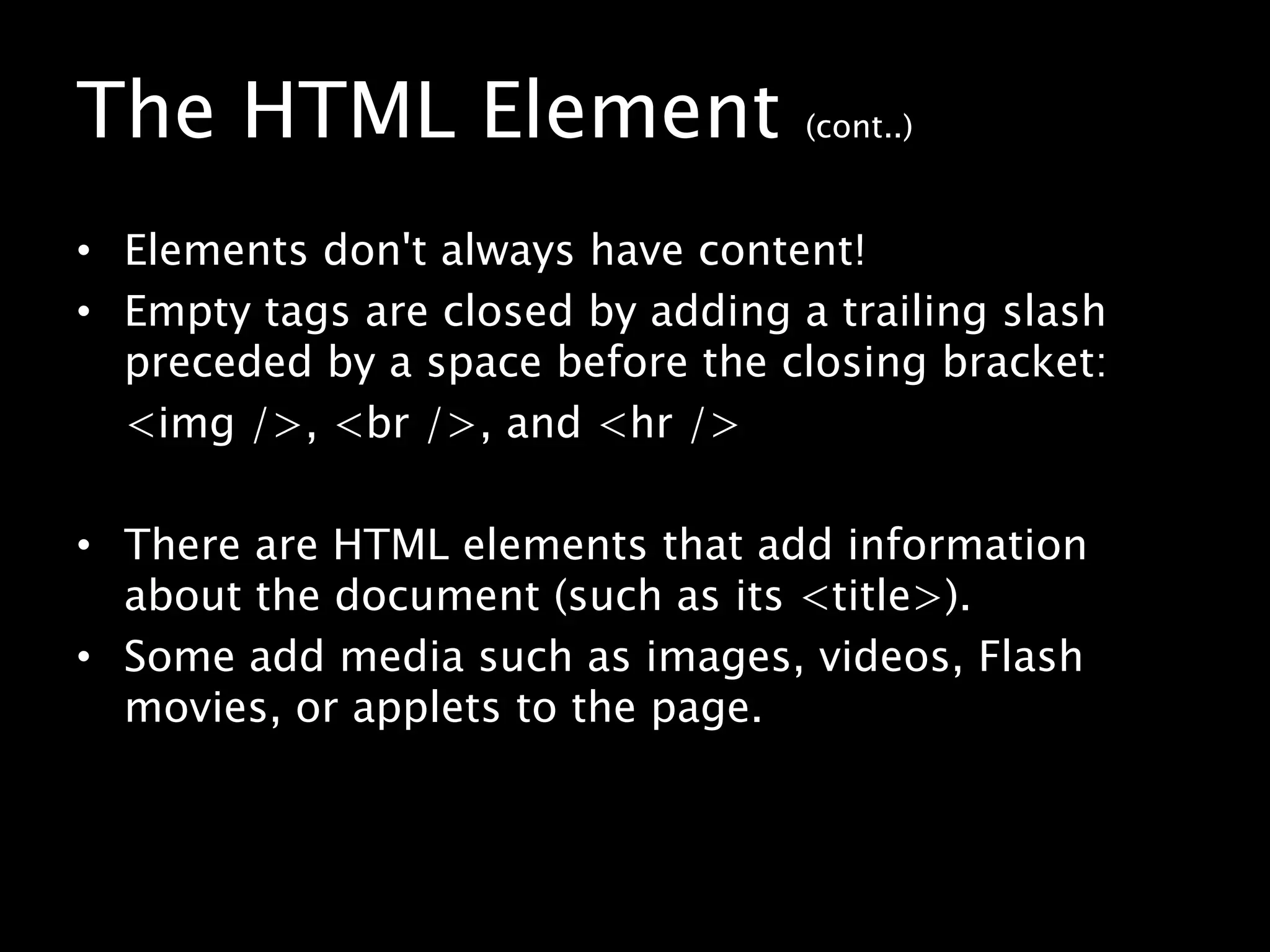 The HTML Element (cont..)Elements don't always have content!Empty tags are closed by adding a trailing slash preceded by a space before the closing bracket:	<img />, <br />, and <hr />There are HTML elements that add information about the document (such as its <title>).Some add media such as images, videos, Flash movies, or applets to the page.