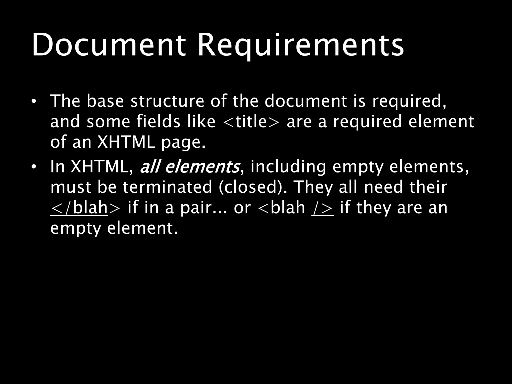 Document RequirementsThe base structure of the document is required, and some fields like <title> are a required element of an XHTML page.In XHTML, all elements, including empty elements, must be terminated (closed). They all need their </blah> if in a pair... or <blah /> if they are an empty element.