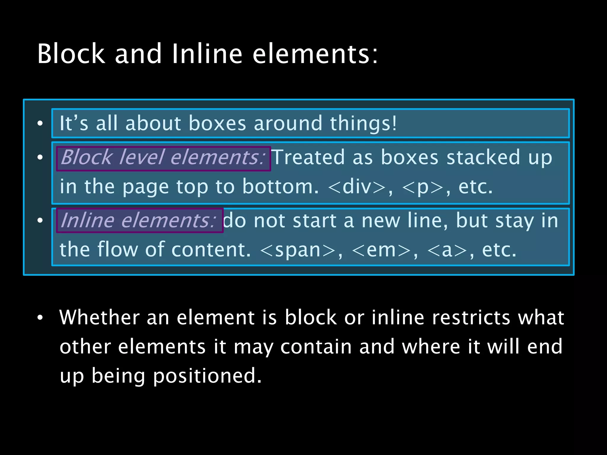 Block and Inline elements:It’s all about boxes around things!Block level elements: Treated as boxes stacked up in the page top to bottom. <div>, <p>, etc.Inline elements: do not start a new line, but stay in the flow of content. <span>, <em>, <a>, etc.Whether an element is block or inline restricts what other elements it may contain and where it will end up being positioned.