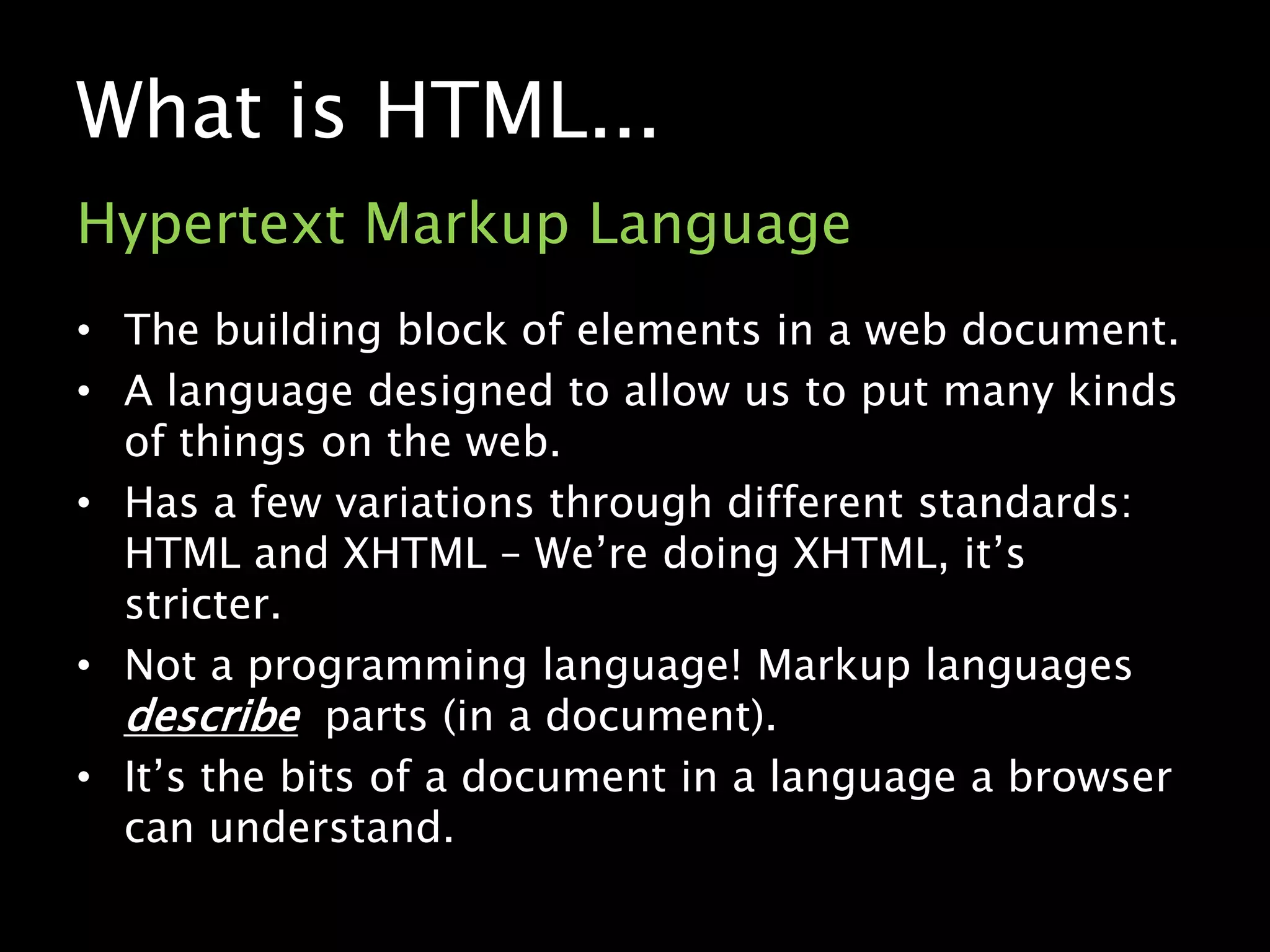 What is HTML...Hypertext Markup LanguageThe building block of elements in a web document.A language designed to allow us to put many kinds of things on the web.Has a few variations through different standards: HTML and XHTML – We’re doing XHTML, it’s stricter.Not a programming language! Markup languages describe  parts (in a document).It’s the bits of a document in a language a browser can understand.