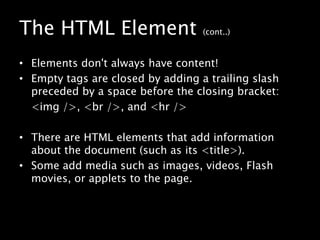 The HTML Element (cont..)Elements don't always have content!Empty tags are closed by adding a trailing slash preceded by a space before the closing bracket:	<img />, <br />, and <hr />There are HTML elements that add information about the document (such as its <title>).Some add media such as images, videos, Flash movies, or applets to the page.