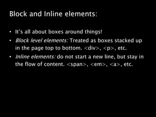 Block and Inline elements:It’s all about boxes around things!Block level elements: Treated as boxes stacked up in the page top to bottom. <div>, <p>, etc.Inline elements: do not start a new line, but stay in the flow of content. <span>, <em>, <a>, etc.