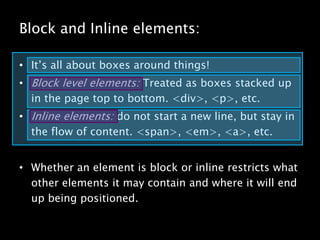 Block and Inline elements:It’s all about boxes around things!Block level elements: Treated as boxes stacked up in the page top to bottom. <div>, <p>, etc.Inline elements: do not start a new line, but stay in the flow of content. <span>, <em>, <a>, etc.Whether an element is block or inline restricts what other elements it may contain and where it will end up being positioned.