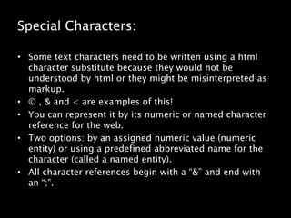 Special Characters:Some text characters need to be written using a html character substitute because they would not be understood by html or they might be misinterpreted as markup.© , & and < are examples of this!You can represent it by its numeric or named character reference for the web.Two options: by an assigned numeric value (numeric entity) or using a predefined abbreviated name for the character (called a named entity). All character references begin with a “&” and end with an “;”.