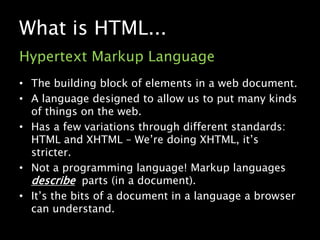 What is HTML...Hypertext Markup LanguageThe building block of elements in a web document.A language designed to allow us to put many kinds of things on the web.Has a few variations through different standards: HTML and XHTML – We’re doing XHTML, it’s stricter.Not a programming language! Markup languages describe  parts (in a document).It’s the bits of a document in a language a browser can understand.