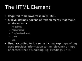 The HTML ElementRequired to be lowercase in XHTML.XHTML defines dozens of text elements that make up documents:HeadingsParagraphsEmphasised textLinksEtc.Used according to it’s semantic markup: type of tag used provides information to the relevancy or type of content that it’s holding. Eg. Headings <h1>