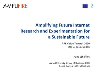 Amplifying Future Internet
Research and Experimentation for
a Sustainable Future
FIRE Vision Towards 2020
May 7, 2013, Dublin
Hans Schaffers
Aalto University School of Business, CKIR
E-mail: hans.schaffers@aalto.fi
 