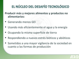 Producir más y mejores alimentos y productos no
  alimentarios:
 Generando menos GEI
 Usando más eficientemente el agua y la energía
 Ocupando la misma superficie de tierra
 Respondiendo a nuevos estrés bióticos y abióticos
 Sometidos a una mayor vigilancia de la sociedad en
  cuanto a las formas de producción
 