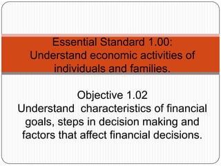 Essential Standard 1.00:
  Understand economic activities of
      individuals and families.

             Objective 1.02
Understand characteristics of financial
  goals, steps in decision making and
 factors that affect financial decisions.
 