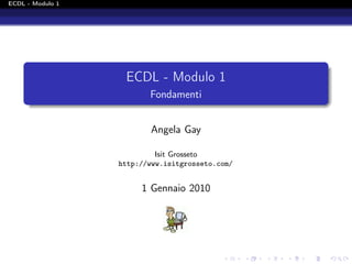 ECDL - Modulo 1




                   ECDL - Modulo 1
                         Fondamenti


                         Angela Gay

                           Isit Grosseto
                  http://www.isitgrosseto.com/


                       1 Gennaio 2010
 