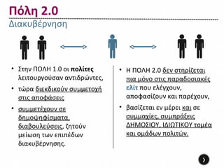 Πόλη 2.0
Διακυβέρνηση



• Στην ΠΟΛΗ 1.0 οι πολίτες     • Η ΠΟΛΗ 2.0 δεν στηρίζεται
  λειτουργούσαν αντιδρώντες,     πια μόνο στις παραδοσιακές
• τώρα διεκδικούν συμμετοχή      ελίτ που ελέγχουν,
  στις αποφάσεις                 αποφασίζουν και παρέχουν,
• συμμετέχουν σε               • βασίζεται εν μέρει και σε
  δημοψηφίσματα,                 συμμαχίες, συμπράξεις
  διαβουλεύσεις, ζητούν          ΔΗΜΟΣΙΟΥ, ΙΔΙΩΤΙΚΟΥ τομέα
  μείωση των επιπέδων            και ομάδων πολιτών.
  διακυβέρνησης.

                                                        ›
 