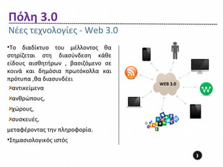Πόλη 3.0
Νέες τεχνολογίες - Web 3.0
•Το διαδίκτυο του μέλλοντος θα
στηρίζεται στη διασύνδεση κάθε
είδους αισθητήρων , βασιζόμενο σε
κοινά και δημόσια πρωτόκολλα και
πρότυπα ,θα διασυνδέει
                                    WEB 3.0
  αντικείμενα
 ανθρώπους,
 χώρους,
 συσκευές,
μεταφέροντας την πληροφορία.
•Σημασιολογικός ιστός

                                              ›
 