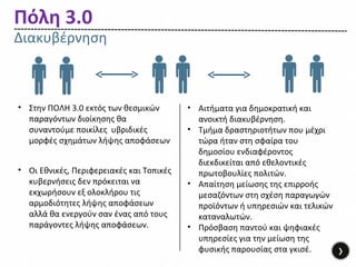Πόλη 3.0
Διακυβέρνηση



• Στην ΠΟΛΗ 3.0 εκτός των θεσμικών        • Αιτήματα για δημοκρατική και
  παραγόντων διοίκησης θα                   ανοικτή διακυβέρνηση.
  συναντούμε ποικίλες υβριδικές           • Τμήμα δραστηριοτήτων που μέχρι
  μορφές σχημάτων λήψης αποφάσεων           τώρα ήταν στη σφαίρα του
                                            δημοσίου ενδιαφέροντος
                                            διεκδικείται από εθελοντικές
• Οι Εθνικές, Περιφερειακές και Τοπικές     πρωτοβουλίες πολιτών.
  κυβερνήσεις δεν πρόκειται να            • Απαίτηση μείωσης της επιρροής
  εκχωρήσουν εξ ολοκλήρου τις               μεσαζόντων στη σχέση παραγωγών
  αρμοδιότητες λήψης αποφάσεων              προϊόντων ή υπηρεσιών και τελικών
  αλλά θα ενεργούν σαν ένας από τους        καταναλωτών.
  παράγοντες λήψης αποφάσεων.             • Πρόσβαση παντού και ψηφιακές
                                            υπηρεσίες για την μείωση της
                                            φυσικής παρουσίας στα γκισέ.        ›
 