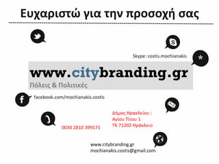 Ευχαριστώ για την προσοχή σας


                                            Skype: costis.mochianakis
                                                                        *
 www.citybranding.gr
 Πόλεις & Πoλιτικές
  facebook.com/mochianakis.costis


                                    Δήμος Ηρακλείου :
                                    Αγίου Τίτου 1
              0030 2810 399175      ΤΚ 71202 Ηράκλειο


                          www.citybranding.gr
                          mochianakis.costis@gmail.com
 