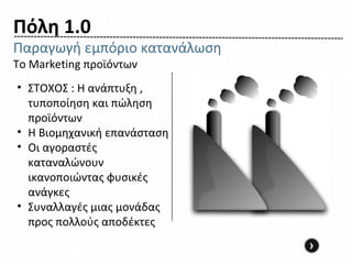 Πόλη 1.0
Παραγωγή εμπόριο κατανάλωση
Το Marketing προϊόντων
• ΣΤΟΧΟΣ : Η ανάπτυξη ,
  τυποποίηση και πώληση
  προϊόντων
• Η Βιομηχανική επανάσταση
• Οι αγοραστές
  καταναλώνουν
  ικανοποιώντας φυσικές
  ανάγκες
• Συναλλαγές μιας μονάδας
  προς πολλούς αποδέκτες
                              ›
 