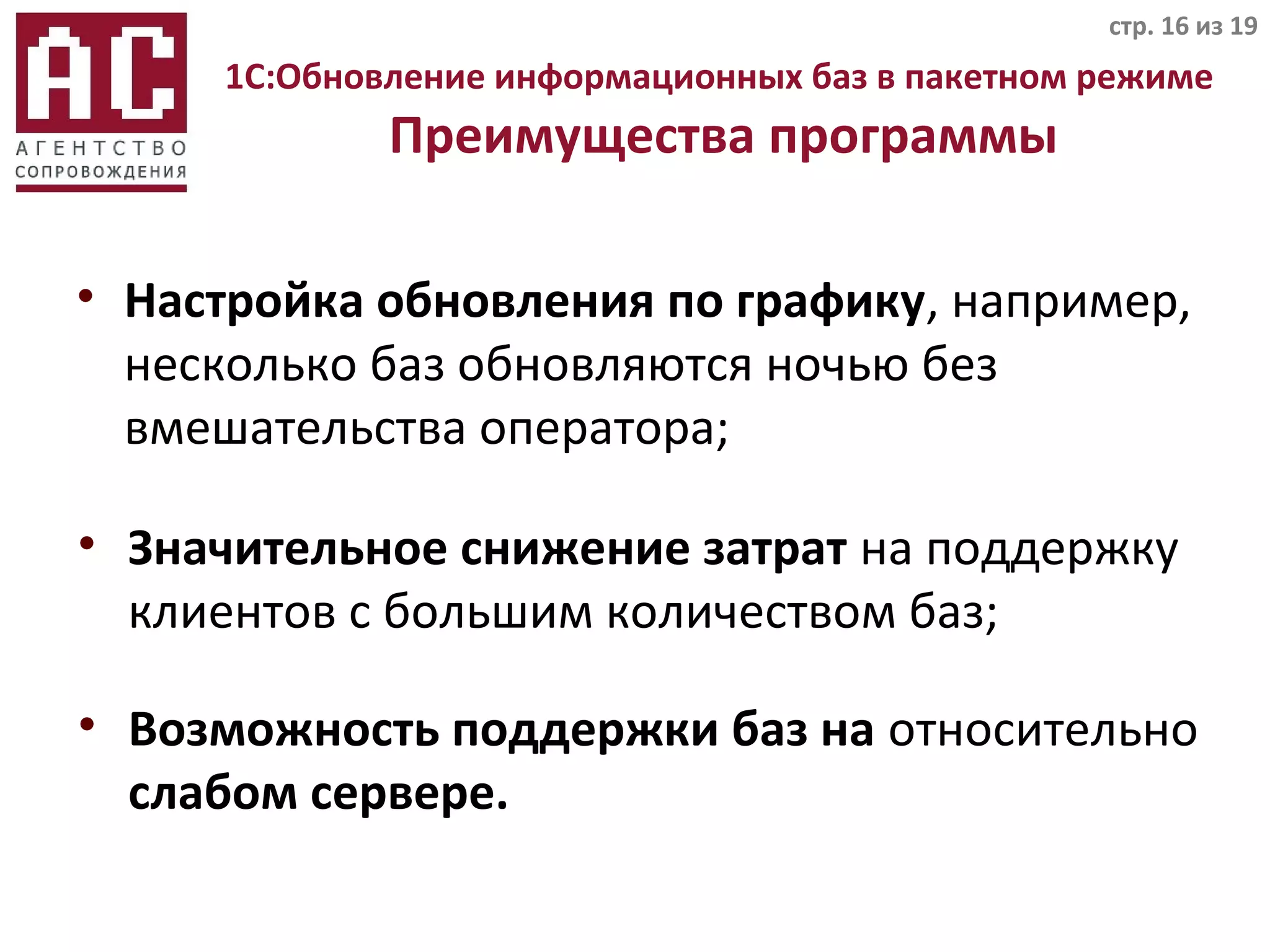 1C:Обновление информационных баз в пакетном режиме
Преимущества программы
• Настройка обновления по графику, например,
несколько баз обновляются ночью без
вмешательства оператора;
стр. 16 из 19
• Значительное снижение затрат на поддержку
клиентов с большим количеством баз;
• Возможность поддержки баз на относительно
слабом сервере.
 