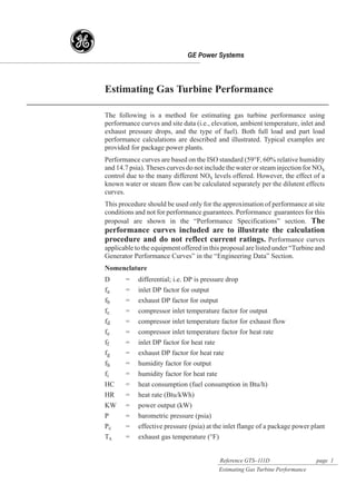 g
    Estimating Gas Turbine Performance

    The following is a method for estimating gas turbine performance using
    performance curves and site data (i.e., elevation, ambient temperature, inlet and
    exhaust pressure drops, and the type of fuel). Both full load and part load
    performance calculations are described and illustrated. Typical examples are
    provided for package power plants.
    Performance curves are based on the ISO standard (59°F, 60% relative humidity
    and 14.7 psia). Theses curves do not include the water or steam injection for NOx
    control due to the many different NOx levels offered. However, the effect of a
    known water or steam flow can be calculated separately per the dilutent effects
    curves.
    This procedure should be used only for the approximation of performance at site
    conditions and not for performance guarantees. Performance guarantees for this
    proposal are shown in the “Performance Specifications” section. The
    performance curves included are to illustrate the calculation
    procedure and do not reflect current ratings. Performance curves
    applicable to the equipment offered in this proposal are listed under “Turbine and
    Generator Performance Curves” in the “Engineering Data” Section.
    Nomenclature
    D      =    differential; i.e. DP is pressure drop
    fa     =    inlet DP factor for output
    fb     =    exhaust DP factor for output
    fc     =    compressor inlet temperature factor for output
    fd     =    compressor inlet temperature factor for exhaust flow
    fe     =    compressor inlet temperature factor for heat rate
    ff     =    inlet DP factor for heat rate
    fg     =    exhaust DP factor for heat rate
    fh     =    humidity factor for output
    fi     =    humidity factor for heat rate
    HC     =    heat consumption (fuel consumption in Btu/h)
    HR     =    heat rate (Btu/kWh)
    KW     =    power output (kW)
    P      =    barometric pressure (psia)
    Pc     =    effective pressure (psia) at the inlet flange of a package power plant
    Tx     =    exhaust gas temperature (°F)


                                                Reference GTS–111D                   page 1
                                                Estimating Gas Turbine Performance
 