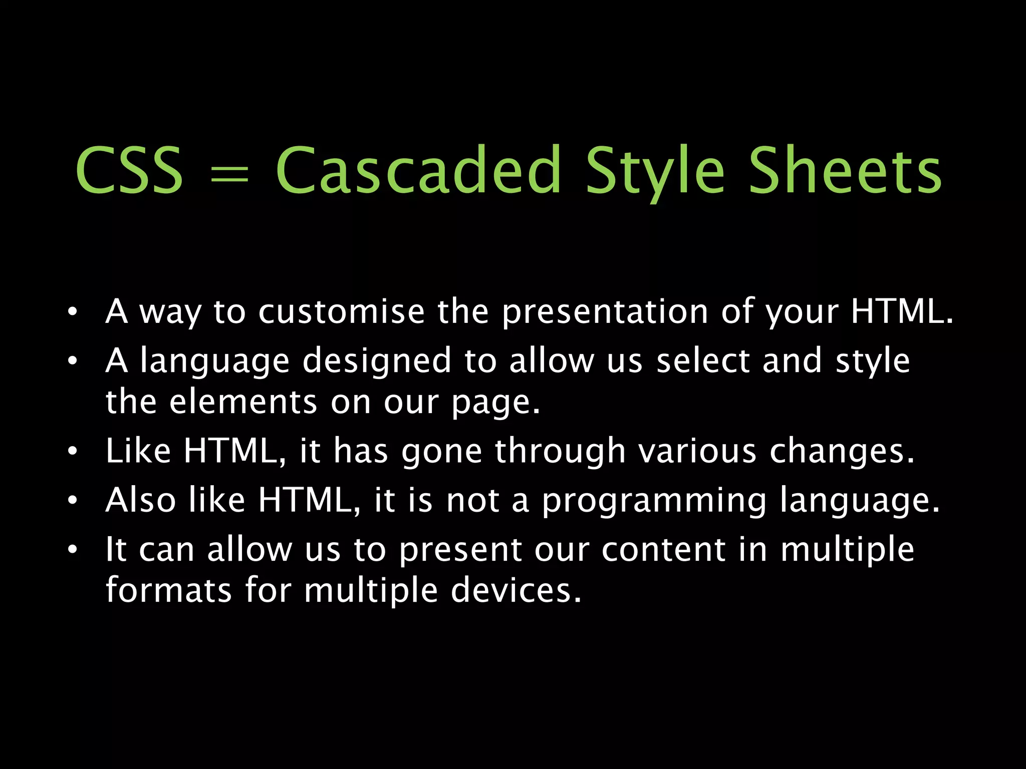 CSS = Cascaded Style SheetsA way to customise the presentation of your HTML.A language designed to allow us select and style the elements on our page.Like HTML, it has gone through various changes.Also like HTML, it is not a programming language.It can allow us to present our content in multiple formats for multiple devices.