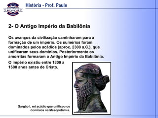 2- O Antigo Império da Babilônia Os avanços da civilização caminharam para a formação de um império. Os sumérios foram dominados pelos acádios (aprox. 2300 a.C.), que unificaram seus domínios. Posteriormente os amorritas formaram o Antigo Império da Babilônia. Sargão I, rei acádio que unificou os domínios na Mesopotâmia. O império existiu entre 1800 a 1600 anos antes de Cristo. 