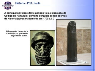 A principal novidade deste período foi a elaboração do Código de Hamurabi, primeiro conjunto de leis escritas da História (aproximadamente em 1700 a.C.) O imperador Hamurabi e o monólito no qual estão registradas as leis. 