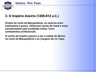 3- O Império Assírio (1200-612 a.C.) Vindos do norte da Mesopotâmia, os assírios eram habituados à guerra. Utilizavam armas de metal e eram caracterizados pela crueldade militar. Eram combatentes profissionais.  O centro do império passou a ser a cidade de Nínive, no norte da Mesopotâmia e às margens do rio Tigre. 