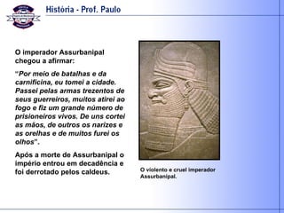 O imperador Assurbanipal chegou a afirmar: “ Por meio de batalhas e da carnificina, eu tomei a cidade. Passei pelas armas trezentos de seus guerreiros, muitos atirei ao fogo e fiz um grande número de prisioneiros vivos. De uns cortei as mãos, de outros os narizes e as orelhas e de muitos furei os olhos ”. Após a morte de Assurbanipal o império entrou em decadência e foi derrotado pelos caldeus. O violento e cruel imperador Assurbanipal. 
