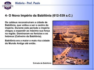 4- O Novo Império da Babilônia (612-539 a.C.) Os caldeus reconstruíram a cidade de Babilônia, que voltou a ser o centro do império. Durante este período o império chegou a expandir ao máximo sua força na região. Dominaram os fenícios e os hebreus (Cativeiro da Babilônia). Babilônia era a maior e mais rica cidade do Mundo Antigo até então.  Entrada de Babilônia 