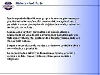 Desde o período Neolítico os grupos humanos passaram por grandes transformações. Foi desenvolvida a agricultura, a pecuária e novas produções de objetos de metais, cerâmicas, confecção de tecidos.  A população também aumentou e as necessidades e organização da vida destas comunidades passaram por um forte desenvolvimento, explorando e transformando cada vez mais o meio natural. Surgiu a necessidade de manter a ordem e o controle sobre a convivência e a produção. As comunidades primitivas formaram o Estado, criaram a escrita e as leis, forças militares, hierarquias sociais e religiosas. 