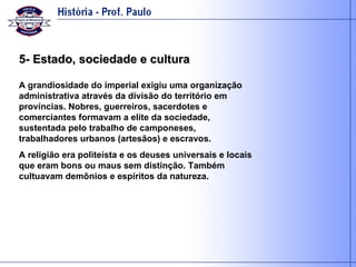 5- Estado, sociedade e cultura A grandiosidade do imperial exigiu uma organização administrativa através da divisão do território em províncias. Nobres, guerreiros, sacerdotes e comerciantes formavam a elite da sociedade, sustentada pelo trabalho de camponeses, trabalhadores urbanos (artesãos) e escravos. A religião era politeísta e os deuses universais e locais que eram bons ou maus sem distinção. Também cultuavam demônios e espíritos da natureza. 