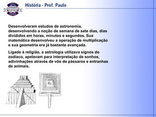 Desenvolveram estudos de astronomia, desenvolvendo a noção de semana de sete dias, dias divididos em horas, minutos e segundos. Sua matemática desenvolveu a operação de multiplicação e sua geometria era já bastante avançada. Ligado à religião, a astrologia utilizava signos do zodíaco, apelavam para interpretação de sonhos, adivinhações através de vôo de pássaros e entranhas de animais. 