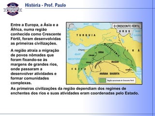 Entre a Europa, a Ásia e a África, numa região conhecida como Crescente Fértil, foram desenvolvidas as primeiras civilizações. A região atraía a migração de povos nômades que foram fixando-se às margens de grandes rios, onde passaram a desenvolver atividades e formar comunidades complexas. As primeiras civilizações da região dependiam dos regimes de enchentes dos rios e suas atividades eram coordenadas pelo Estado. 