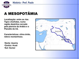 A MESOPOTÂMIA Localização: entre os rios Tigre e Eufrates, numa região desértica cercada pela planície da Arábia e o Planalto do Irã. Características: clima árido, relevo montanhoso. Norte: Assíria Centro: Acad Sul: Sumer 