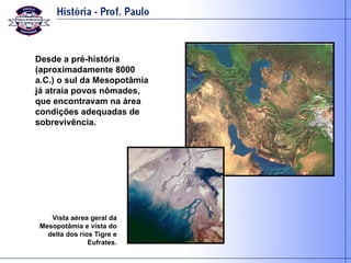 Desde a pré-história (aproximadamente 8000 a.C.) o sul da Mesopotâmia já atraía povos nômades, que encontravam na área condições adequadas de sobrevivência. Vista aérea geral da Mesopotâmia e vista do delta dos rios Tigre e Eufrates. 