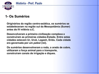1- Os Sumérios Originários da região centro-asiática, os sumérios se estabeleceram na região sul da Mesopotâmia (Sumer) antes do IV milênio a.C. Desenvolveram a primeira civilização complexa e construíram as primeiras cidades-Estado. Entre estas cidades estavam Ur, Uruk, Lagash, Eridu. Cada cidade era governada por um  patesi  (rei). Os sumérios desenvolveram a roda, o arado de cobre, utilizaram a força animal para o transporte, construíram canais de irrigação e diques.  