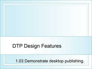 DTP Design Features 1.03 Demonstrate desktop publishing. 